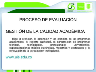 PROCESO DE EVALUACIÓN GESTIÓN DE LA CALIDAD ACADÉMICA Rige la creación, la extensión y los cambios de los programas académicos, el registro calificado, la acreditación de programas técnicos, tecnológicos, profesionales universitarios, especializaciones médico-quirúrgicas, maestrías y doctorados y, la renovación de la acreditación institucional. www.uis.edu.co 