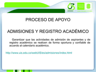 PROCESO DE APOYO ADMISIONES Y REGISTRO ACADÉMICO Garantizar que las actividades de admisión de aspirantes y de registro académico se realicen de forma oportuna y confiable de acuerdo al calendario académico.  http://www.uis.edu.co/webUIS/es/admisiones/index.html 