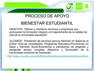 PROCESO DE APOYO BIENESTAR ESTUDIANTIL OBJETIVO:  Ofrecer y mantener servicios y programas que promuevan la formación integral y el mejoramiento de la calidad de vida de la comunidad estudiantil.  ALCANCE:  Prestación de servicios para la Atención en Salud en el primer nivel de complejidad, Programas Educativo-Preventivos en salud y Atención Socio-Económica a estudiantes de pregrado y postgrado tiempo completo (Maestría y Doctorado) de la Universidad Industrial de Santander.   http://www.uis.edu.co/webUIS/es/administracion/bienestarUniversitario/index.html 