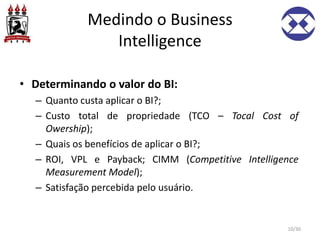Medindo o Business
Intelligence
• Determinando o valor do BI:
– Quanto custa aplicar o BI?;
– Custo total de propriedade (TCO – Tocal Cost of
Owership);
– Quais os benefícios de aplicar o BI?;
– ROI, VPL e Payback; CIMM (Competitive Intelligence
Measurement Model);
– Satisfação percebida pelo usuário.
10/30
 