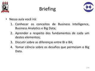 Briefing
• Nessa aula você irá:
1. Conhecer os conceitos de Business Intelligence,
Business Analytics e Big Data;
2. Aprender a respeito dos fundamentos de cada um
destes elementos;
3. Discutir sobre as diferenças entre BI e BA;
4. Tomar ciência sobre os desafios que permeiam o Big
Data.
2/30
 