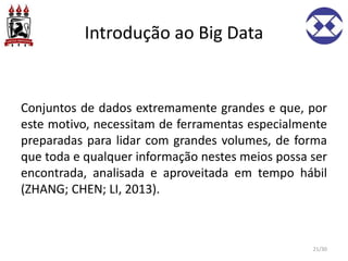 Introdução ao Big Data
Conjuntos de dados extremamente grandes e que, por
este motivo, necessitam de ferramentas especialmente
preparadas para lidar com grandes volumes, de forma
que toda e qualquer informação nestes meios possa ser
encontrada, analisada e aproveitada em tempo hábil
(ZHANG; CHEN; LI, 2013).
21/30
 