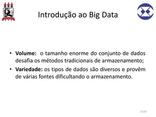 Introdução ao Big Data
• Volume: o tamanho enorme do conjunto de dados
desafia os métodos tradicionais de armazenamento;
• Variedade: os tipos de dados são diversos e provêm
de várias fontes dificultando o armazenamento.
23/30
 
