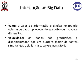 Introdução ao Big Data
• Valor: o valor da informação é diluída no grande
volume de dados, provocando sua baixa densidade e
dispersão;
• Velocidade: os dados são produzidos e
disponibilizados por um número maior de fontes
simultâneas e de forma cada vez mais rápida.
24/30
 