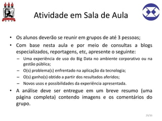 Atividade em Sala de Aula
• Os alunos deverão se reunir em grupos de até 3 pessoas;
• Com base nesta aula e por meio de consultas a blogs
especializados, reportagens, etc, apresente o seguinte:
– Uma experiência de uso do Big Data no ambiente corporativo ou na
gestão pública;
– O(s) problema(s) enfrentado na aplicação da tecnologia;
– O(s) ganho(s) obtido a partir dos resultados aferidos;
– Novos usos e possibilidades da experiência apresentada.
• A análise deve ser entregue em um breve resumo (uma
página completa) contendo imagens e os comentários do
grupo.
29/30
 