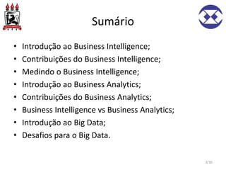 Sumário
• Introdução ao Business Intelligence;
• Contribuições do Business Intelligence;
• Medindo o Business Intelligence;
• Introdução ao Business Analytics;
• Contribuições do Business Analytics;
• Business Intelligence vs Business Analytics;
• Introdução ao Big Data;
• Desafios para o Big Data.
3/30
 