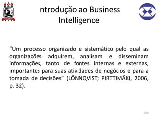 Introdução ao Business
Intelligence
“Um processo organizado e sistemático pelo qual as
organizações adquirem, analisam e disseminam
informações, tanto de fontes internas e externas,
importantes para suas atividades de negócios e para a
tomada de decisões” (LÖNNQVIST; PIRTTIMÄKI, 2006,
p. 32).
5/30
 