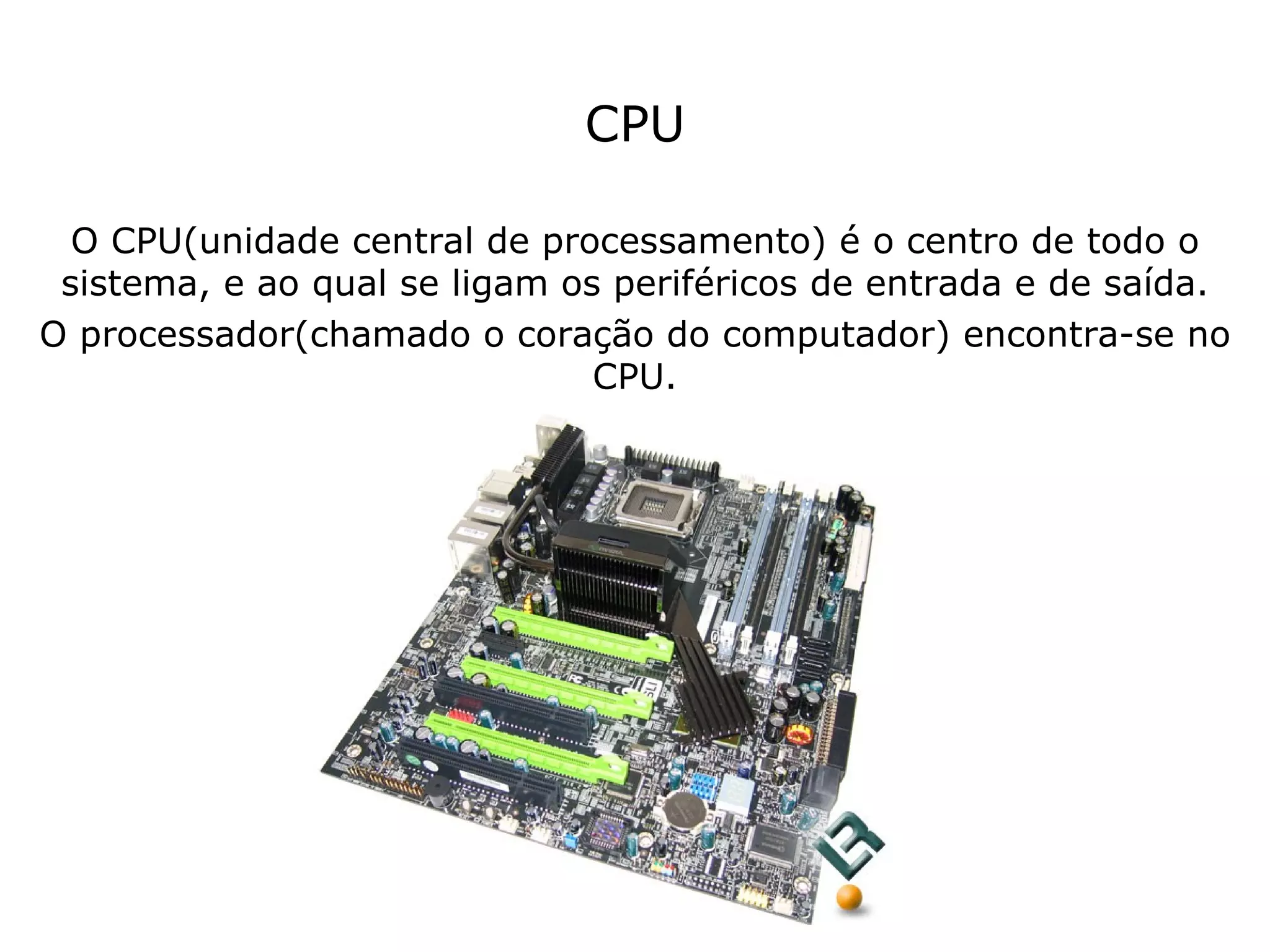 CPU O CPU(unidade central de processamento) é o centro de todo o sistema, e ao qual se ligam os periféricos de entrada e de saída. O processador(chamado o coração do computador) encontra-se no CPU. 