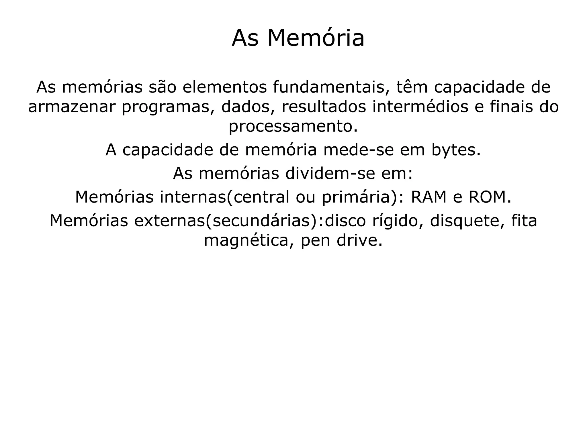 As Memória As memórias são elementos fundamentais, têm capacidade de armazenar programas, dados, resultados intermédios e finais do processamento. A capacidade de memória mede-se em bytes. As memórias dividem-se em: Memórias internas(central ou primária): RAM e ROM. Memórias externas(secundárias):disco rígido, disquete, fita magnética, pen drive. 