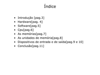 Índice Introdução [pag.3] Hardware[pag. 4] Software[pag.5] Cpu[pag.6] As memórias[pag.7] As unidades de memória[pag.8] Dispositivos de entrada e de saída[pag.9 e 10] Conclusão[pag.11] 