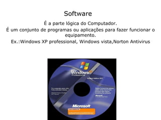 Software É a parte lógica do Computador. É um conjunto de programas ou aplicações para fazer funcionar o equipamento. Ex.:Windows XP professional, Windows vista,Norton Antivirus 