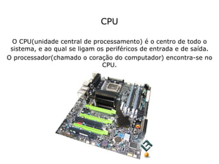CPU O CPU(unidade central de processamento) é o centro de todo o sistema, e ao qual se ligam os periféricos de entrada e de saída. O processador(chamado o coração do computador) encontra-se no CPU. 