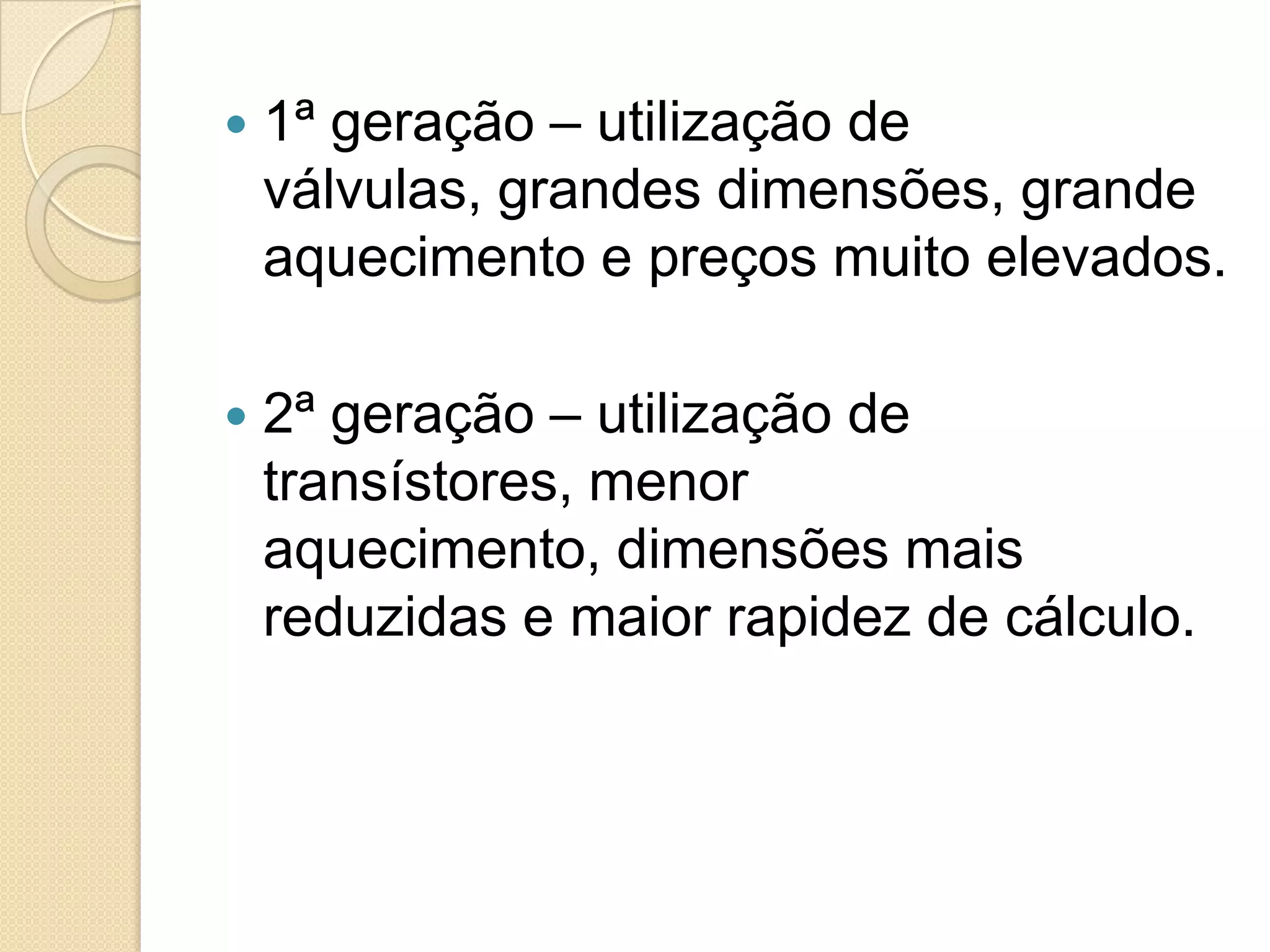    1ª geração – utilização de
    válvulas, grandes dimensões, grande
    aquecimento e preços muito elevados.

   2ª geração – utilização de
    transístores, menor
    aquecimento, dimensões mais
    reduzidas e maior rapidez de cálculo.
 