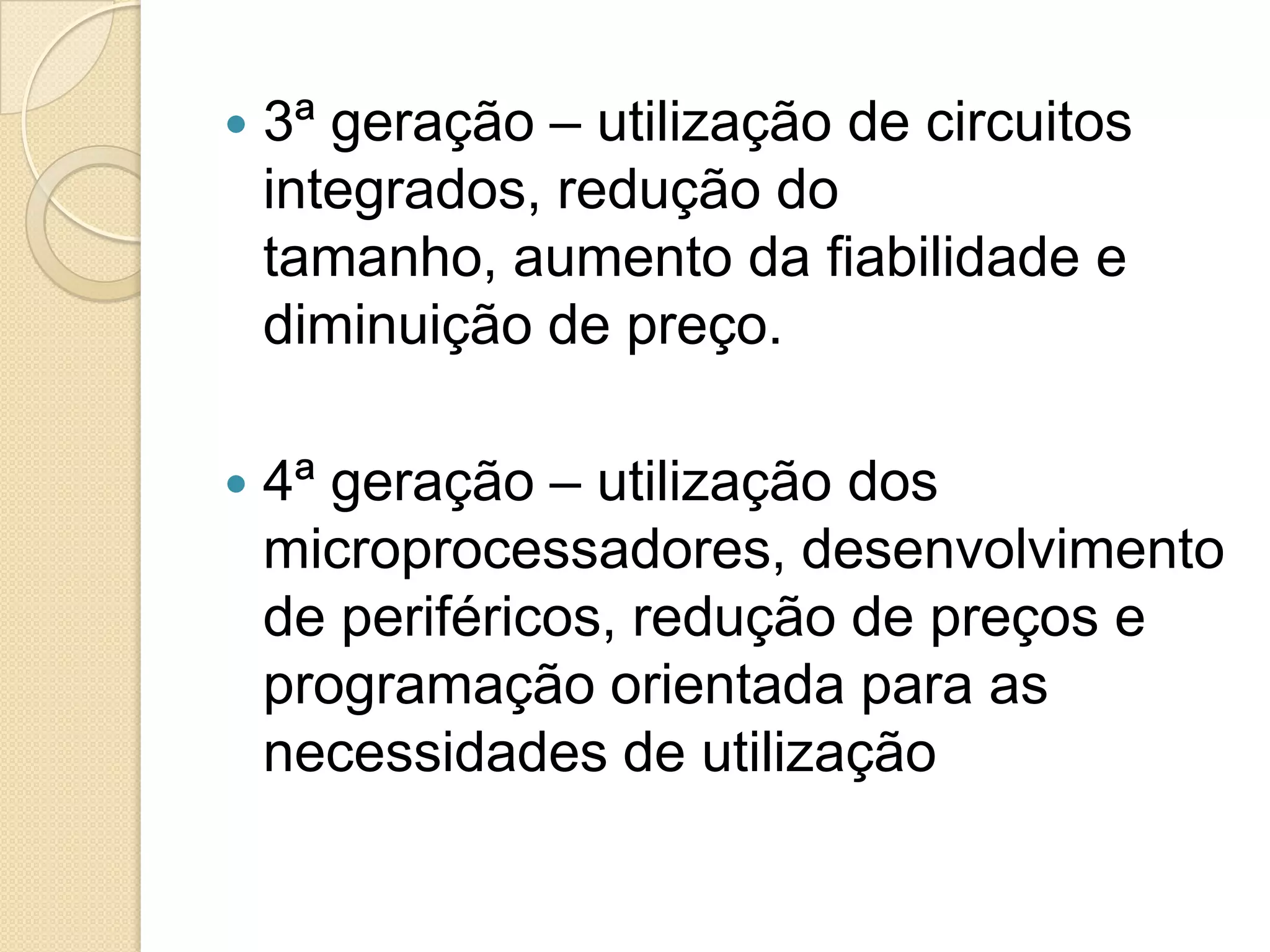    3ª geração – utilização de circuitos
    integrados, redução do
    tamanho, aumento da fiabilidade e
    diminuição de preço.

   4ª geração – utilização dos
    microprocessadores, desenvolvimento
    de periféricos, redução de preços e
    programação orientada para as
    necessidades de utilização
 