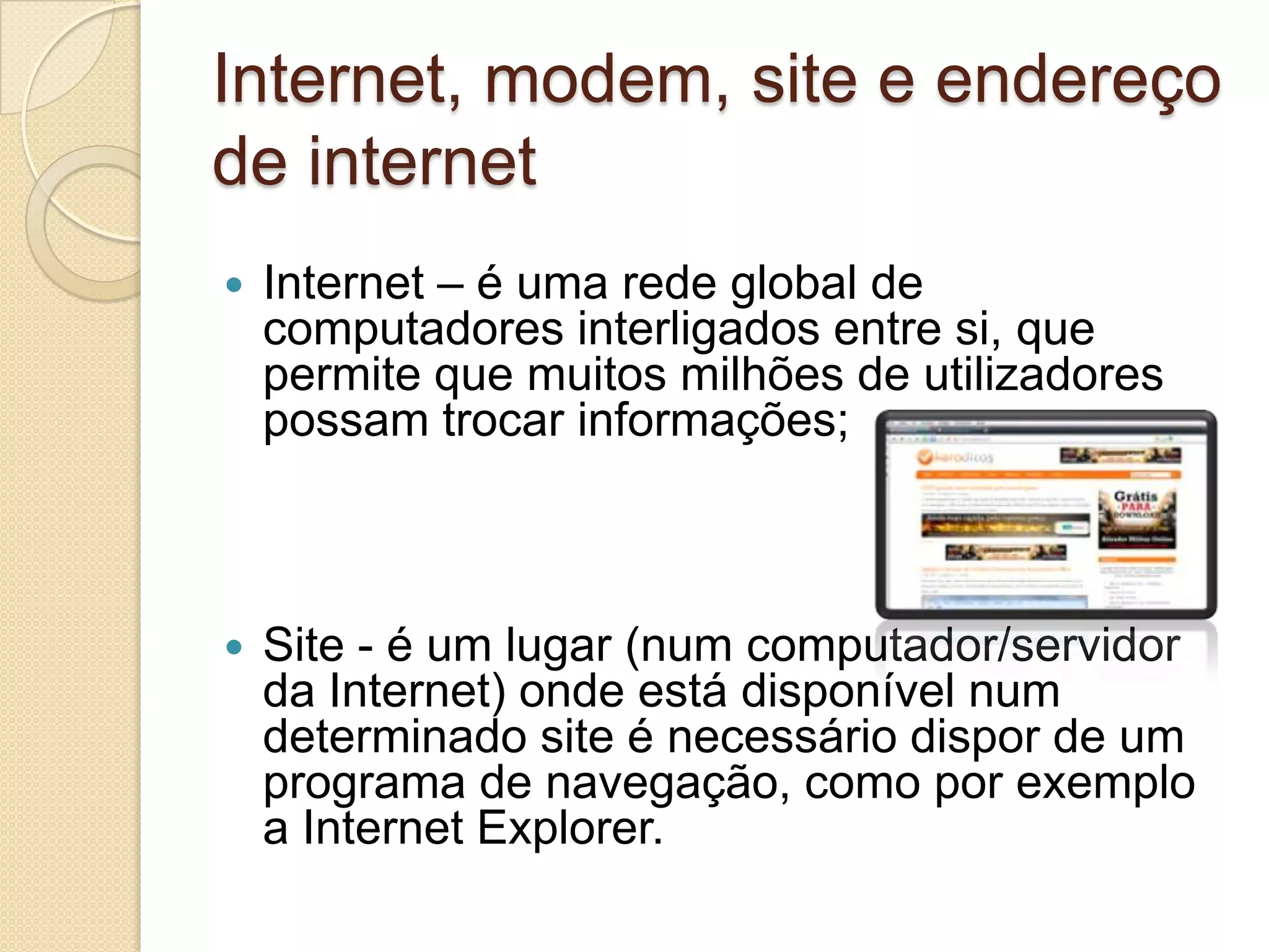 Internet, modem, site e endereço
de internet
   Internet – é uma rede global de
    computadores interligados entre si, que
    permite que muitos milhões de utilizadores
    possam trocar informações;



   Site - é um lugar (num computador/servidor
    da Internet) onde está disponível num
    determinado site é necessário dispor de um
    programa de navegação, como por exemplo
    a Internet Explorer.
 