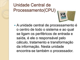 Unidade Central de
Processamento(CPU)


   A unidade central de processamento é
    o centro de todo o sistema e ao qual
    se ligam os periféricos de entrada e
    saída, é ele o responsável pelo
    cálculo, tratamento e transformação
    da informação. Nesta unidade
    encontra-se também o processador.
 