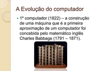 A Evolução do computador
   1º computador (1822) – a construção
    de uma máquina que é a primeira
    aproximação de um computador foi
    concebida pelo matemático inglês
    Charles Babbage (1791 – 1871).
 