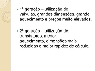    1ª geração – utilização de
    válvulas, grandes dimensões, grande
    aquecimento e preços muito elevados.

   2ª geração – utilização de
    transístores, menor
    aquecimento, dimensões mais
    reduzidas e maior rapidez de cálculo.
 