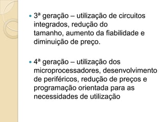    3ª geração – utilização de circuitos
    integrados, redução do
    tamanho, aumento da fiabilidade e
    diminuição de preço.

   4ª geração – utilização dos
    microprocessadores, desenvolvimento
    de periféricos, redução de preços e
    programação orientada para as
    necessidades de utilização
 