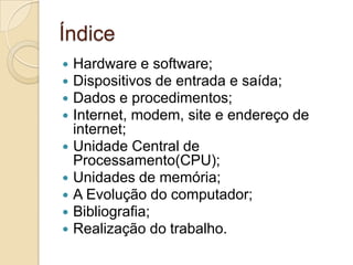 Índice
 Hardware e software;
 Dispositivos de entrada e saída;
 Dados e procedimentos;
 Internet, modem, site e endereço de
  internet;
 Unidade Central de
  Processamento(CPU);
 Unidades de memória;
 A Evolução do computador;
 Bibliografia;
 Realização do trabalho.
 