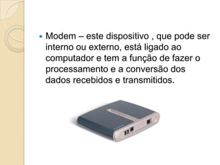    Modem – este dispositivo , que pode ser
    interno ou externo, está ligado ao
    computador e tem a função de fazer o
    processamento e a conversão dos
    dados recebidos e transmitidos.
 