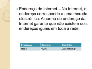    Endereço de Internet – Na Internet, o
    endereço corresponde a uma morada
    electrónica. A norma de endereço da
    Internet garante que não existem dois
    endereços iguais em toda a rede.


     Protocolo   Servidor   Domínios
     http://     www.       visionarium.pt
 