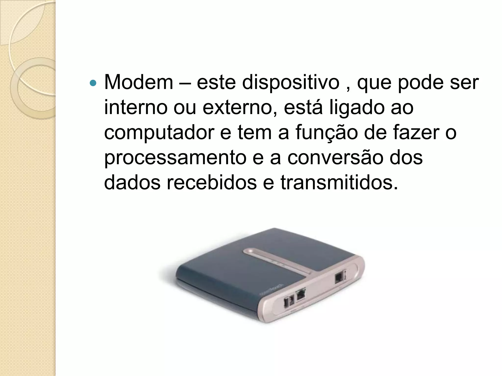    Modem – este dispositivo , que pode ser
    interno ou externo, está ligado ao
    computador e tem a função de fazer o
    processamento e a conversão dos
    dados recebidos e transmitidos.
 