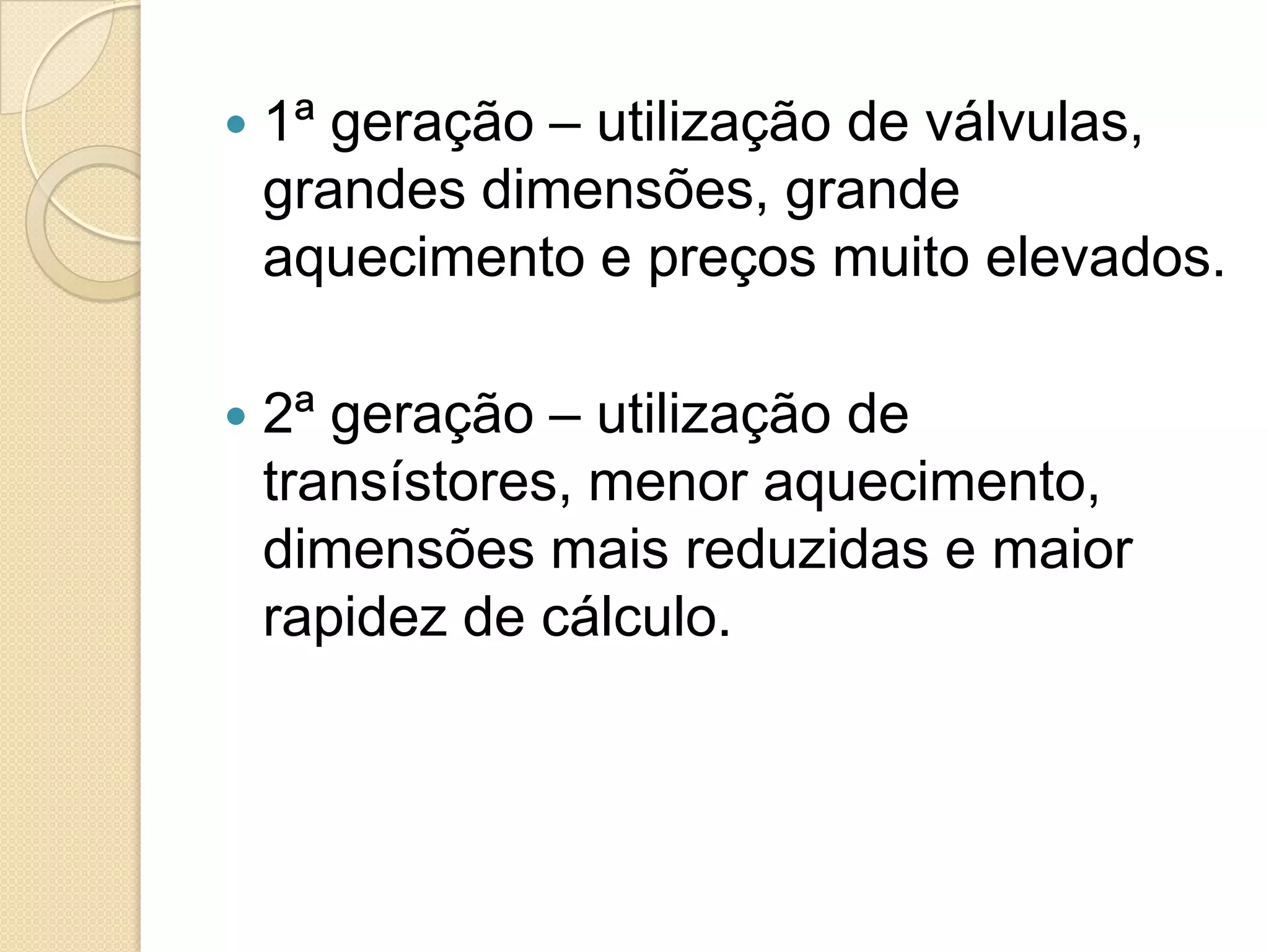   1ª geração – utilização de válvulas,
    grandes dimensões, grande
    aquecimento e preços muito elevados.

   2ª geração – utilização de
    transístores, menor aquecimento,
    dimensões mais reduzidas e maior
    rapidez de cálculo.
 