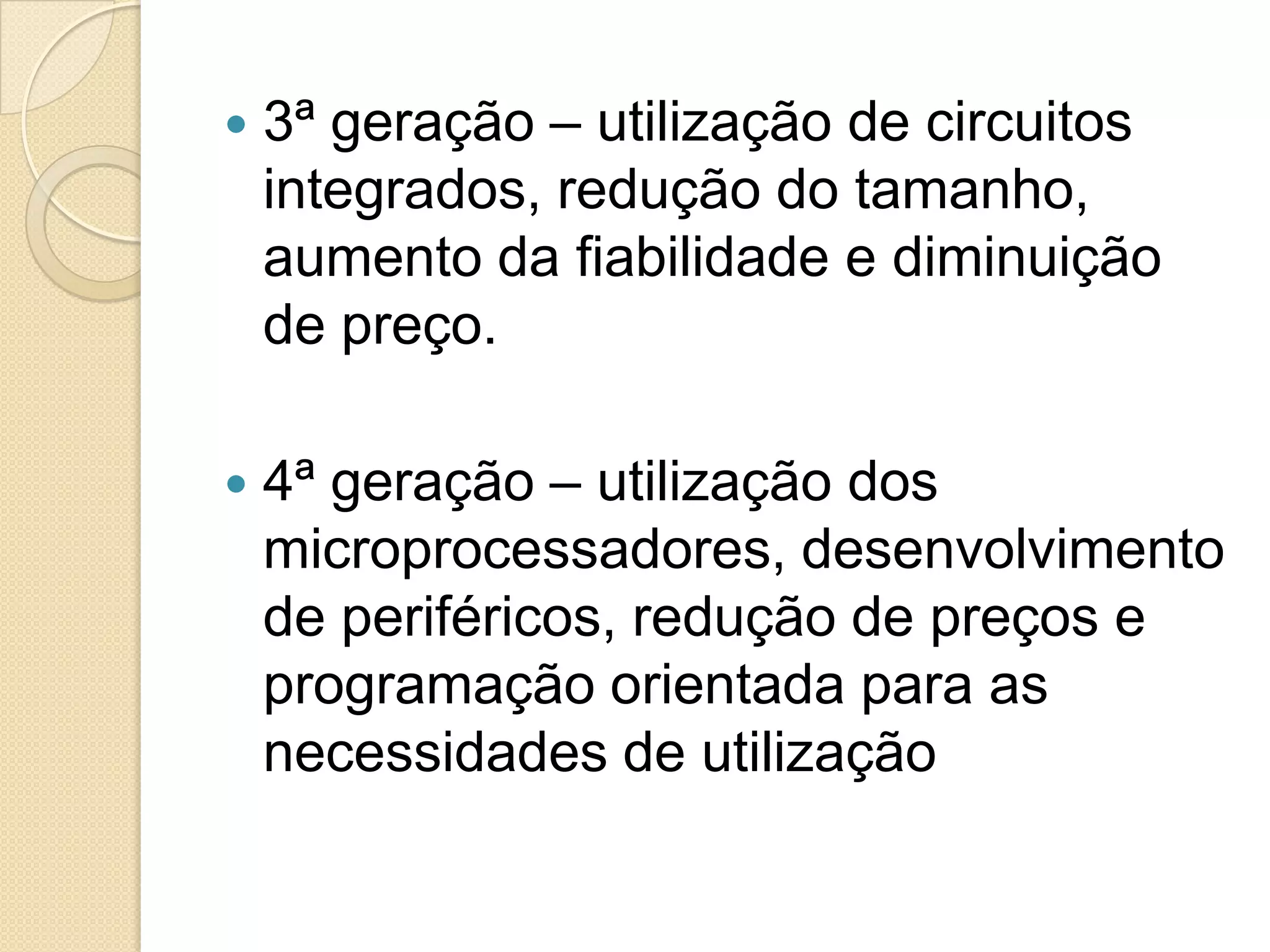    3ª geração – utilização de circuitos
    integrados, redução do tamanho,
    aumento da fiabilidade e diminuição
    de preço.

   4ª geração – utilização dos
    microprocessadores, desenvolvimento
    de periféricos, redução de preços e
    programação orientada para as
    necessidades de utilização
 