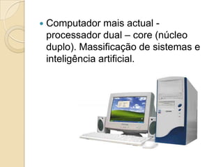    Computador mais actual -
    processador dual – core (núcleo
    duplo). Massificação de sistemas e
    inteligência artificial.
 