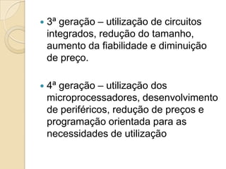    3ª geração – utilização de circuitos
    integrados, redução do tamanho,
    aumento da fiabilidade e diminuição
    de preço.

   4ª geração – utilização dos
    microprocessadores, desenvolvimento
    de periféricos, redução de preços e
    programação orientada para as
    necessidades de utilização
 