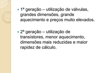    1ª geração – utilização de válvulas,
    grandes dimensões, grande
    aquecimento e preços muito elevados.

   2ª geração – utilização de
    transístores, menor aquecimento,
    dimensões mais reduzidas e maior
    rapidez de cálculo.
 