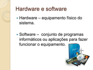 Hardware e software
   Hardware – equipamento físico do
    sistema.

   Software – conjunto de programas
    informáticos ou aplicações para fazer
    funcionar o equipamento.
 