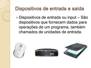Dispositivos de entrada e saída
   Dispositivos de entrada ou input – São
    dispositivos que fornecem dados para
    operações de um programa, também
    chamados de unidades de entrada.
 