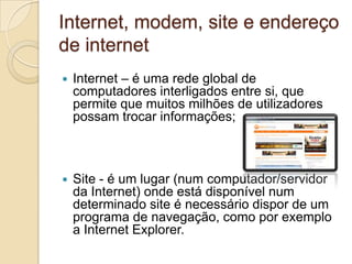 Internet, modem, site e endereço
de internet
   Internet – é uma rede global de
    computadores interligados entre si, que
    permite que muitos milhões de utilizadores
    possam trocar informações;



   Site - é um lugar (num computador/servidor
    da Internet) onde está disponível num
    determinado site é necessário dispor de um
    programa de navegação, como por exemplo
    a Internet Explorer.
 