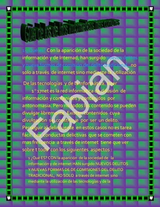 1-¿Qué es? Con la aparición de la sociedad de la
información y de Internad, han surgido nuevos delitos
y nueva formas de comisión del delito tradicional, no
solo a través de internet sino mediante la utilización

 De las tecnologías y de la informática. Inter
     1º17net es la red informática de difusión de
información y contenidos y contenidos por
antonomasia. Pero no todos los contenido se pueden
divulgar libremente. Existen contenidos cuya
divulgación se constituye por ser un delito.
Perseguir al delincuente en estos casos no es tarea
fácil. Las conductas delictivas que se cometen con
mas frecuencia a través de internet tiene que ver
sobre t todo con los siguientes aspectos :
  1 ¿Qué ES? CON la aparición de la sociedad de la
  información y de internet HAN surgido NUEVOS DELITOS
  Y NUEVAS FORMAS DE DE COMISIONES DEL DELITO
  TRADICIONAL, NO SOLO a través de internet sino
  mediante la utilización de las tecnologías y de la
 