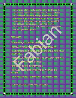 informática. Internet es la ret informática de difusión de
  información y contenido por antonomasia, pero no todos
  los contenidos se pueden divulgar libremente. Existen
  contenidos cuya divulgaron constituye per se un delito.
  Perseguir al delincuente en estos casos no es tarea fácil.
  Las conductas delictivas que se cometen con más
  frecuencia a través de internet tienen que ver sobre todo
  con los siguientes aspectos:


*MENORES
*AMENAZAS, CALUMNIAS E INJURIAS
*ESTAFAS A TRAVES DEL COMERCIO ELECTRONICO

*VULNERACION DE DERECHOS DE PROPIEDAD INTELECTUAL
E INDUSTRIAL

*ACCESOS A DATOS RESERVADOS DE CARÁCTER PERSONAL

*ACCESO A SECRETOS DE EMPRESA

*DAÑOS EN TEMAS INFORMATICOS

*VENTA DE PRODUCTOS PROHIVIDOS A TRAVES DE
INTERNET

*LA APOLOGIA DEL TERRORISMO Y LA XESUALIDAD



2 CONDUCTAS DELICIVAS MAS COMUNES
 