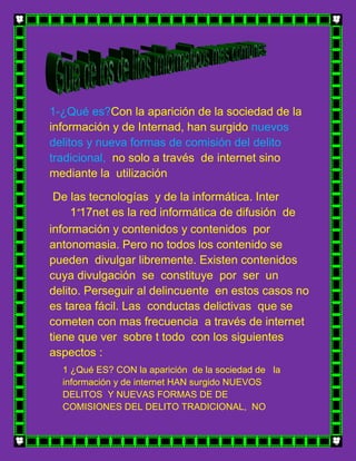 1-¿Qué es?Con la aparición de la sociedad de la
información y de Internad, han surgido nuevos
delitos y nueva formas de comisión del delito
tradicional, no solo a través de internet sino
mediante la utilización

 De las tecnologías y de la informática. Inter
     1º17net es la red informática de difusión de
información y contenidos y contenidos por
antonomasia. Pero no todos los contenido se
pueden divulgar libremente. Existen contenidos
cuya divulgación se constituye por ser un
delito. Perseguir al delincuente en estos casos no
es tarea fácil. Las conductas delictivas que se
cometen con mas frecuencia a través de internet
tiene que ver sobre t todo con los siguientes
aspectos :
  1 ¿Qué ES? CON la aparición de la sociedad de la
  información y de internet HAN surgido NUEVOS
  DELITOS Y NUEVAS FORMAS DE DE
  COMISIONES DEL DELITO TRADICIONAL, NO
 