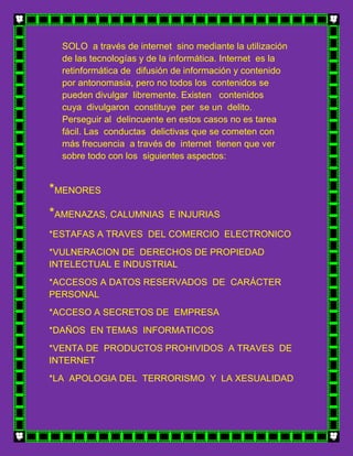 SOLO a través de internet sino mediante la utilización
  de las tecnologías y de la informática. Internet es la
  retinformática de difusión de información y contenido
  por antonomasia, pero no todos los contenidos se
  pueden divulgar libremente. Existen contenidos
  cuya divulgaron constituye per se un delito.
  Perseguir al delincuente en estos casos no es tarea
  fácil. Las conductas delictivas que se cometen con
  más frecuencia a través de internet tienen que ver
  sobre todo con los siguientes aspectos:


*MENORES
*AMENAZAS, CALUMNIAS       E INJURIAS

*ESTAFAS A TRAVES DEL COMERCIO ELECTRONICO
*VULNERACION DE DERECHOS DE PROPIEDAD
INTELECTUAL E INDUSTRIAL
*ACCESOS A DATOS RESERVADOS DE CARÁCTER
PERSONAL
*ACCESO A SECRETOS DE EMPRESA
*DAÑOS EN TEMAS INFORMATICOS
*VENTA DE PRODUCTOS PROHIVIDOS A TRAVES DE
INTERNET
*LA APOLOGIA DEL TERRORISMO Y LA XESUALIDAD
 