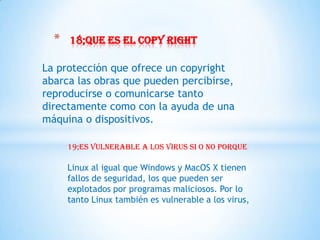 *   18;que es el copy right

La protección que ofrece un copyright
abarca las obras que pueden percibirse,
reproducirse o comunicarse tanto
directamente como con la ayuda de una
máquina o dispositivos.

      19;es vulnerable a los virus si o no porque

      Linux al igual que Windows y MacOS X tienen
      fallos de seguridad, los que pueden ser
      explotados por programas maliciosos. Por lo
      tanto Linux también es vulnerable a los virus,
 