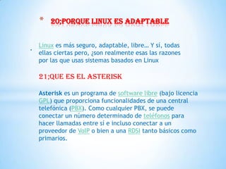 *   20;porque linux es adaptable


. Linux es más seguro, adaptable, libre… Y sí, todas
   ellas ciertas pero, ¿son realmente esas las razones
   por las que usas sistemas basados en Linux

   21;que es el asterisk

   Asterisk es un programa de software libre (bajo licencia
   GPL) que proporciona funcionalidades de una central
   telefónica (PBX). Como cualquier PBX, se puede
   conectar un número determinado de teléfonos para
   hacer llamadas entre sí e incluso conectar a un
   proveedor de VoIP o bien a una RDSI tanto básicos como
   primarios.
 