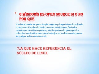 *    6;windows es open source si o no
     por que
si lo hace puede ser para simple negocio y luego talvez lo volvería
a cerrar oh si lo abre lo haría aun con restricciones. De todas
maneras es un sistema pesimo, solo les gusta a la gente por los
colorcitos, ventanitas pero para trabajar no se dan cuenta que se
les cuelga, se les mete virus etc.




    7;a que hace referencia el
    núcleo de Linux
 