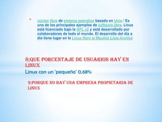 *   núcleo libre de sistema operativo basado en Unix.3 Es
     uno de los principales ejemplos de software libre. Linux
     está licenciado bajo la GPL v2 y está desarrollado por
     colaboradores de todo el mundo. El desarrollo del día a
     día tiene lugar en la Linux Kern el Maulina Lista Archive




8;que porcentaje de usuarios hay en
Linux
Linux con un 'pequeño' 0,68%
9;porque no hay una empresa propietaria de
Linux
 