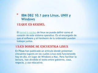 *   IBM DB2 10.1 para Linux, UNIX y
     Windows
 12;que es kernel

 El kernel ó núcleo de linux se puede definir como el
 corazón de este sistema operativo. Es el encargado de
 que el software y el hardware de tu ordenador puedan
 trabajar juntos.

13;en donde se encuentra Linux
En Ficus han publicado un artículo donde presentan
cincuenta lugares en los cuales Linux está funcionando
hoy en día, en lugar de Windows o Mac. Para facilitar la
lectura, han dividido el texto entre gobierno, casa,
negocio, y uso educativo.
 