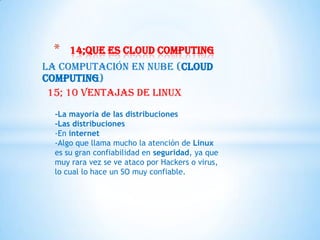 *    14;que es cloud computing
La Computación en Nube (Cloud
Computing)
 15; 10 ventajas de Linux
  -La mayoría de las distribuciones
  -Las distribuciones
  -En internet
  -Algo que llama mucho la atención de Linux
  es su gran confiabilidad en seguridad, ya que
  muy rara vez se ve ataco por Hackers o virus,
  lo cual lo hace un SO muy confiable.
 