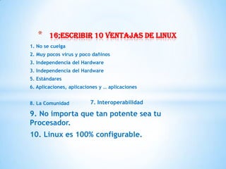*    16;escribir 10 ventajas de linux
1. No se cuelga
2. Muy pocos virus y poco dañinos
3. Independencia del Hardware
3. Independencia del Hardware
5. Estándares
6. Aplicaciones, aplicaciones y … aplicaciones


8. La Comunidad          7. Interoperabilidad

9. No importa que tan potente sea tu
Procesador.
10. Linux es 100% configurable.
 