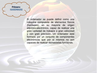 El ordenador se puede definir como una
máquina compuesta de elementos físicos
(hardware), en su mayoría de origen
eléctrico-electrónico, capaz de realizar una
gran variedad de trabajos a gran velocidad
y con gran precisión. Un ordenador está
formado por un conjunto de componentes
electrónicos que por sí mismos no son
capaces de realizar demasiadas funciones.
 