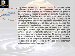 Los programas nos servirán para nuestro fin: procesar datos
(información). Para que los componentes electrónicos de un
ordenador sean capaces de funcionar y realizar un proceso
determinado, es necesario ejecutar un conjunto de órdenes o
instrucciones. Estas instrucciones, ordenadas y agrupadas de
forma adecuada, constituyen un programa. El conjunto de
varios programas se denomina aplicación informática. Pero un
programa no funciona por sí solo. Es decir, tenemos los
componentes electrónicos; tenemos los programas que
incluyen los datos necesarios que se tienen que procesar,
pero sigue faltando algo. El componente que falta, que
también es un componente software y es el objeto del
presente libro, es el sistema operativo. El sistema operativo
es el componente software de un sistema informático capaz
de hacer que los programas (software) procesen información
(datos) sobre los componentes electrónicos de un ordenador
o sistema informático (hardware).
 