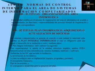 400 – 01 TITULO:  ORGANIZACIÓN DEL AREA INFORMATICA Cada entidad establecerá el proceso de organización del área de informática de acuerdo a sus necesidades, las funciones y responsabilidades del personal Manual de Organización y Funciones, correspondiente. 400 – 02  TITULO: PLAN INFORMATICO, ADQUISICION O  ACTUALIZACION DE SISTEMAS Los sistemas computarizados se generan de acuerdo a cada entidad la autoridad debe aprobar un  PLAN INTEGRAL INFORMATICO  el cual es obligatorio para que regule el desarrollo de la institución a corto y mediano plazo. El Plan Integral Informático  debe contener lo siguiente: Fase organizacional: la misión de la entidad, estructura orgánica, análisis FODA situación actual del área informática en: recursos humanos, hardware  y software; Definición de los SIC que necesita la institución; La priorización de los mismos; La base tecnológica para su implantación (equipos, programas y personal); El presupuesto financiero; Plan de inversiones; y, El cronograma a desarrollar para la ejecución del plan. 400-00 NORMAS DE CONTROL INTERNO PARA EL AREA DE SISTEMAS DE INFORMACION COMPUTARIZADOS 
