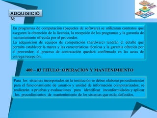400 – 03 TITULO: OPERACION Y MANTENIMIENTO En programas de computación (paquetes de software) se utilizaran contratos que aseguren la obtención de la licencia, la recepción de los programas y la garantía de mantenimiento ofrecida por el proveedor. La adquisición de equipos de computación (hardware) tendrán el detalle que permita establecer la marca y las características técnicas y la garantía ofrecida por el proveedor; el proceso de contratación quedará confirmado en las actas de entrega/recepción. ADQUISICIÓN: Para  los  sistemas incorporados en la institución se deben elaborar procedimientos para el funcionamiento de usuarios y unidad de información computarizados; se realizarán  a pruebas y evaluaciones  para  identificar  inconformidades y aplicar  los  procedimientos  de  mantenimiento de los sistemas que están definidos. 